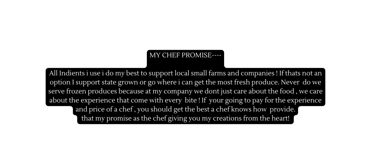 MY CHEF PROMISE All Indients i use i do my best to support local small farms and companies If thats not an option I support state grown or go where i can get the most fresh produce Never do we serve frozen produces because at my company we dont just care about the food we care about the experience that come with every bite If your going to pay for the experience and price of a chef you should get the best a chef knows how provide that my promise as the chef giving you my creations from the heart